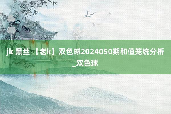 jk 黑丝 【老k】双色球2024050期和值笼统分析_双色球