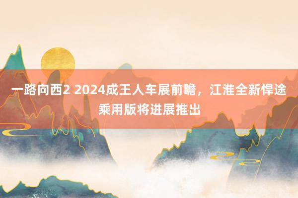 一路向西2 2024成王人车展前瞻，江淮全新悍途乘用版将进展推出