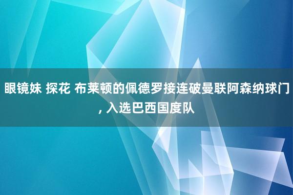 眼镜妹 探花 布莱顿的佩德罗接连破曼联阿森纳球门, 入选巴西国度队