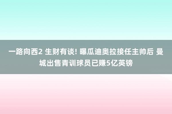 一路向西2 生财有谈! 曝瓜迪奥拉接任主帅后 曼城出售青训球员已赚5亿英镑