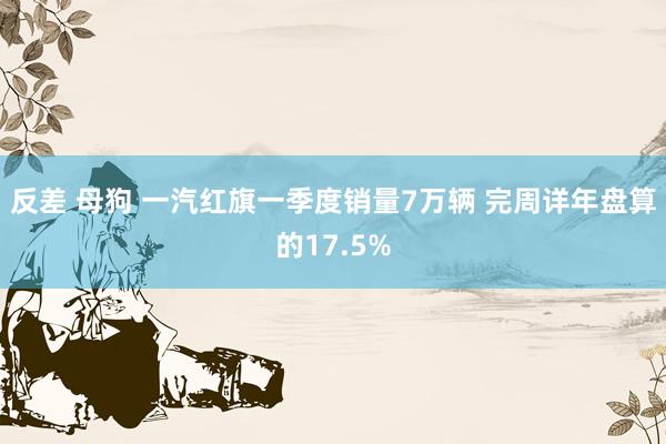 反差 母狗 一汽红旗一季度销量7万辆 完周详年盘算的17.5%