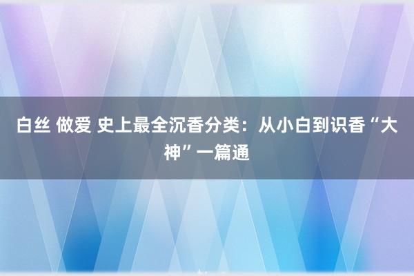 白丝 做爱 史上最全沉香分类：从小白到识香“大神”一篇通