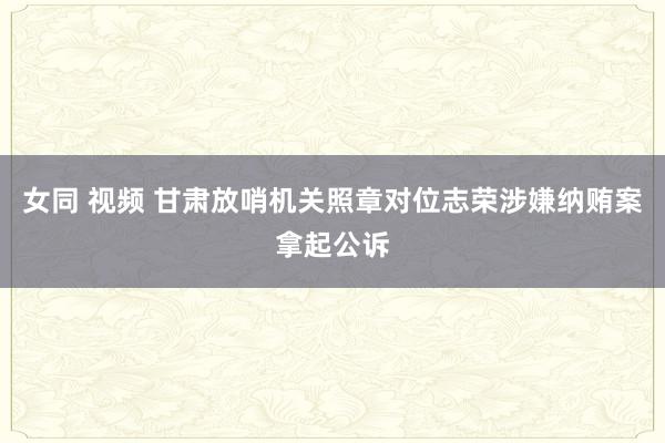 女同 视频 甘肃放哨机关照章对位志荣涉嫌纳贿案拿起公诉