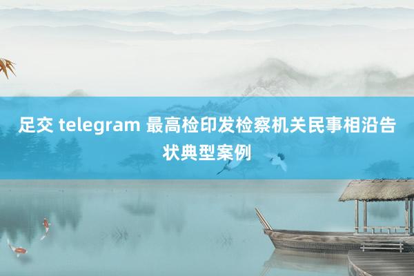 足交 telegram 最高检印发检察机关民事相沿告状典型案例