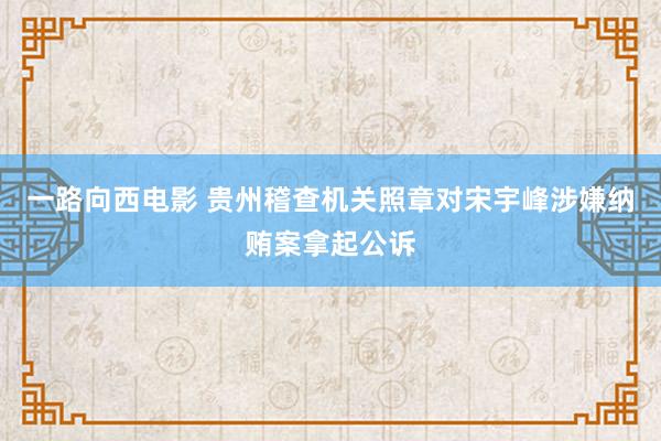 一路向西电影 贵州稽查机关照章对宋宇峰涉嫌纳贿案拿起公诉