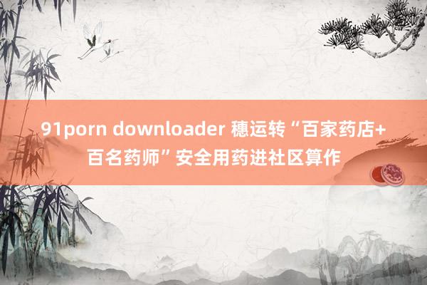 91porn downloader 穗运转“百家药店+百名药师”安全用药进社区算作