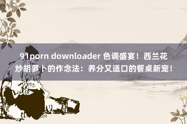 91porn downloader 色调盛宴！西兰花炒胡萝卜的作念法：养分又适口的餐桌新宠！