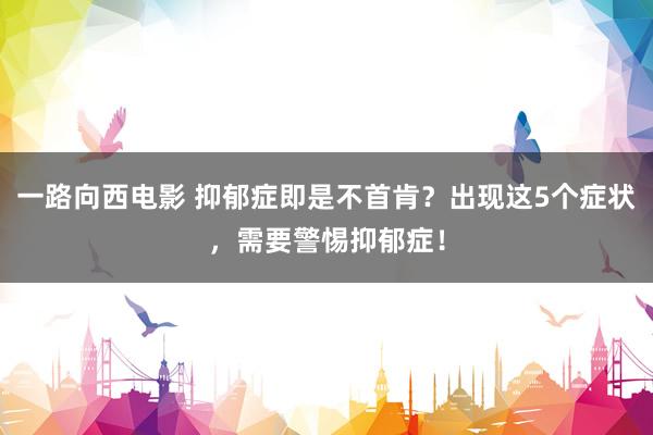 一路向西电影 抑郁症即是不首肯？出现这5个症状，需要警惕抑郁症！