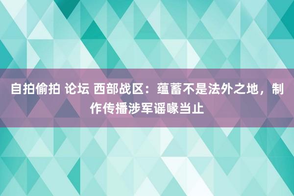 自拍偷拍 论坛 西部战区：蕴蓄不是法外之地，制作传播涉军谣喙当止