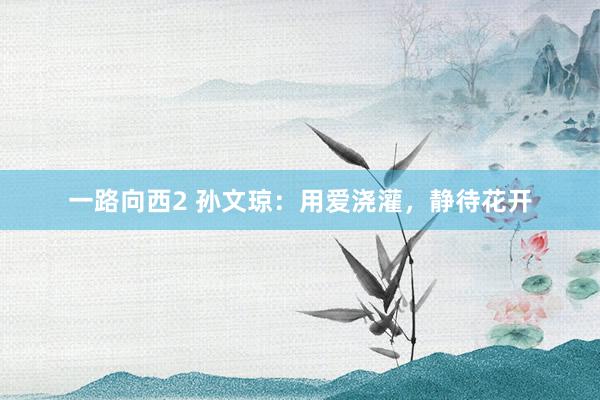 一路向西2 孙文琼：用爱浇灌，静待花开