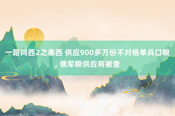 一路向西2之泰西 供应900多万份不对格单兵口粮, 俄军粮供应商被查