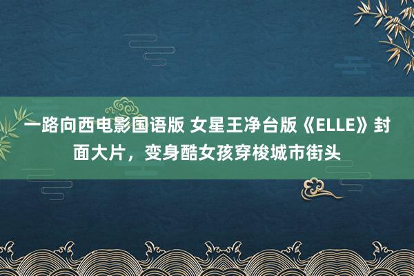 一路向西电影国语版 女星王净台版《ELLE》封面大片，变身酷女孩穿梭城市街头