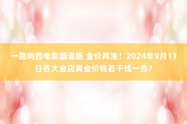 一路向西电影国语版 金价再涨！2024年9月11日各大金店黄金价钱若干钱一克？