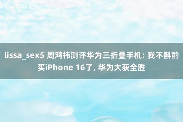 lissa_sex5 周鸿祎测评华为三折叠手机: 我不斟酌买iPhone 16了， 华为大获全胜