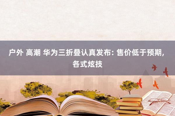 户外 高潮 华为三折叠认真发布: 售价低于预期, 各式炫技