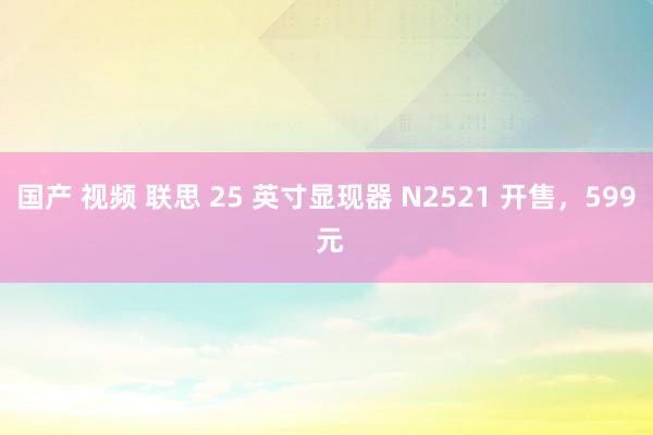 国产 视频 联思 25 英寸显现器 N2521 开售，599 元