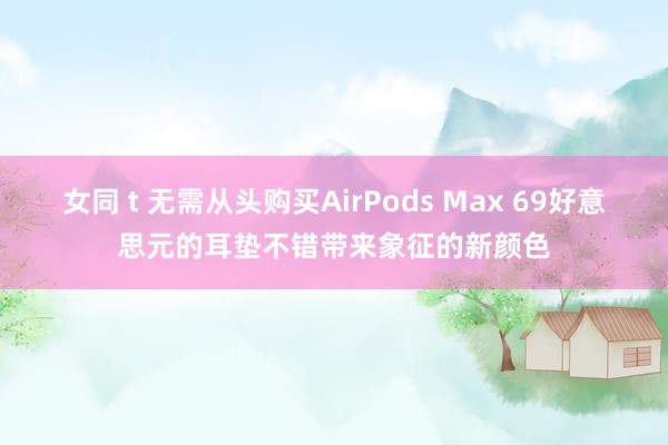 女同 t 无需从头购买AirPods Max 69好意思元的耳垫不错带来象征的新颜色