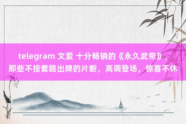 telegram 文爱 十分畅销的《永久武帝》，那些不按套路出牌的片断，高调登场，惊喜不休