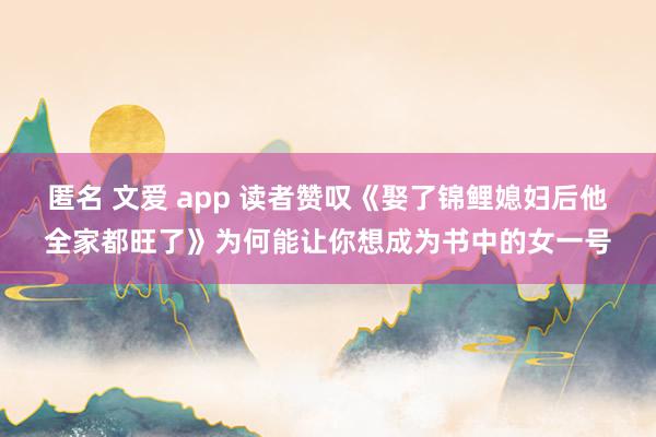 匿名 文爱 app 读者赞叹《娶了锦鲤媳妇后他全家都旺了》为何能让你想成为书中的女一号