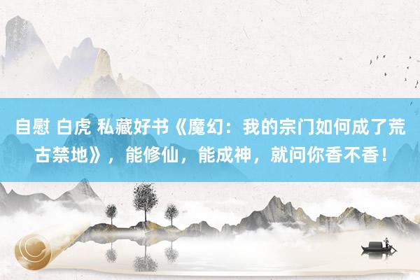 自慰 白虎 私藏好书《魔幻：我的宗门如何成了荒古禁地》，能修仙，能成神，就问你香不香！