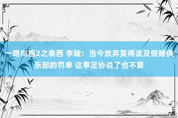 一路向西2之泰西 李璇：当今放弃莫得波及假赌俱乐部的罚单 这事足协说了也不算