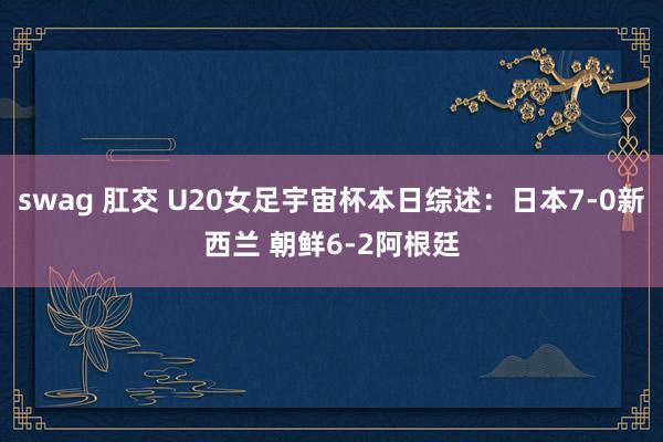 swag 肛交 U20女足宇宙杯本日综述：日本7-0新西兰 朝鲜6-2阿根廷