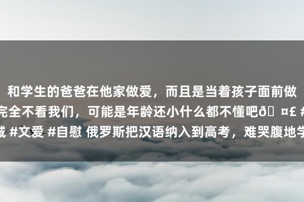 和学生的爸爸在他家做爱，而且是当着孩子面前做爱，太刺激了，孩子完全不看我们，可能是年龄还小什么都不懂吧🤣 #同城 #文爱 #自慰 俄罗斯把汉语纳入到高考，难哭腹地学生，中国粹生看完笑而不语