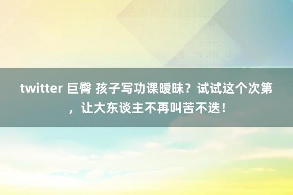 twitter 巨臀 孩子写功课暧昧？试试这个次第，让大东谈主不再叫苦不迭！