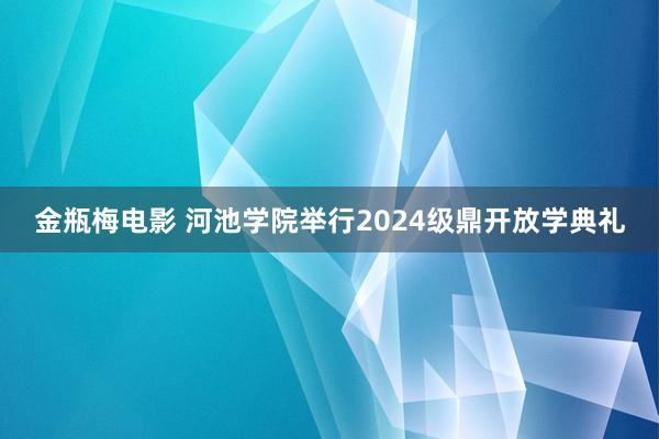 金瓶梅电影 河池学院举行2024级鼎开放学典礼