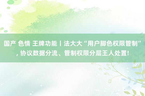 国产 色情 王牌功能丨法大大“用户脚色权限管制”， 协议数据分流、管制权限分层王人处置!