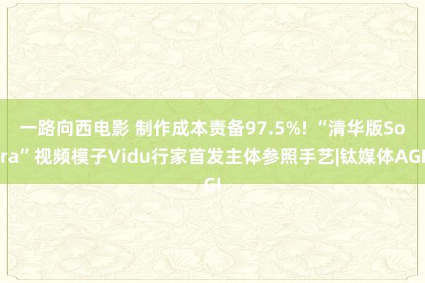 一路向西电影 制作成本责备97.5%! “清华版Sora”视频模子Vidu行家首发主体参照手艺|钛媒体AGI