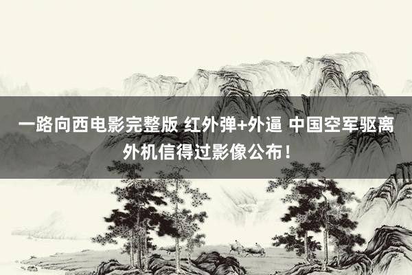 一路向西电影完整版 红外弹+外逼 中国空军驱离外机信得过影像公布！