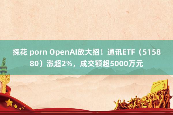 探花 porn OpenAI放大招！通讯ETF（515880）涨超2%，成交额超5000万元