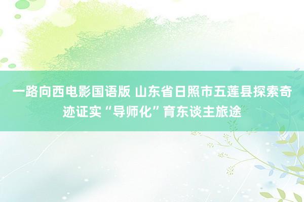 一路向西电影国语版 山东省日照市五莲县探索奇迹证实“导师化”育东谈主旅途