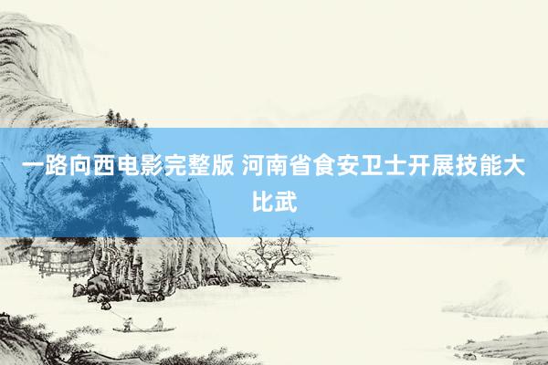 一路向西电影完整版 河南省食安卫士开展技能大比武