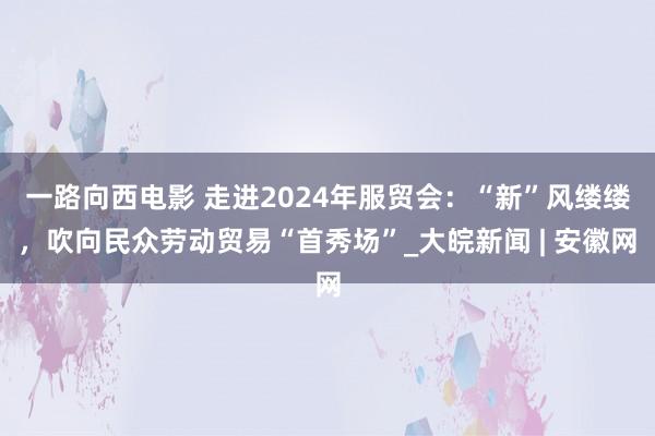 一路向西电影 走进2024年服贸会：“新”风缕缕，吹向民众劳动贸易“首秀场”_大皖新闻 | 安徽网