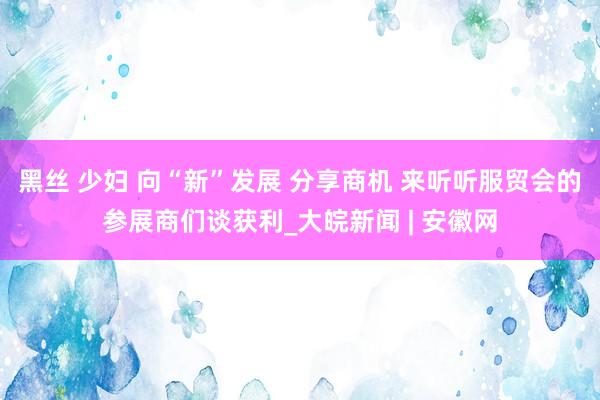 黑丝 少妇 向“新”发展 分享商机 来听听服贸会的参展商们谈获利_大皖新闻 | 安徽网