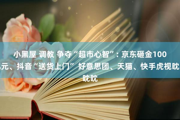 小黑屋 调教 争夺“超市心智”: 京东砸金100亿元、抖音“送货上门” 好意思团、天猫、快手虎视眈眈