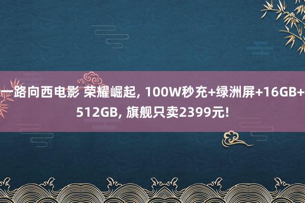 一路向西电影 荣耀崛起， 100W秒充+绿洲屏+16GB+512GB， 旗舰只卖2399元!