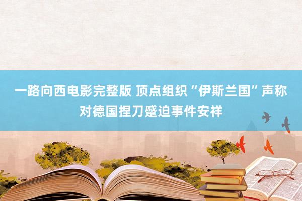 一路向西电影完整版 顶点组织“伊斯兰国”声称对德国捏刀蹙迫事件安祥