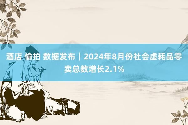 酒店 偷拍 数据发布｜2024年8月份社会虚耗品零卖总数增长2.1%