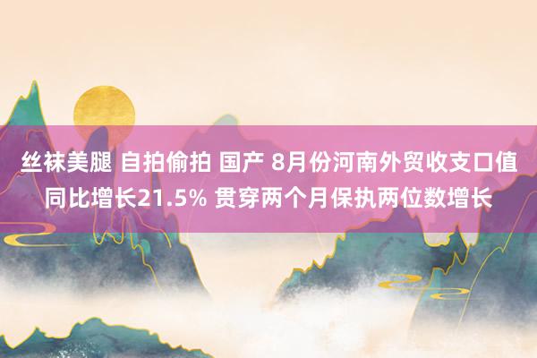 丝袜美腿 自拍偷拍 国产 8月份河南外贸收支口值同比增长21.5% 贯穿两个月保执两位数增长