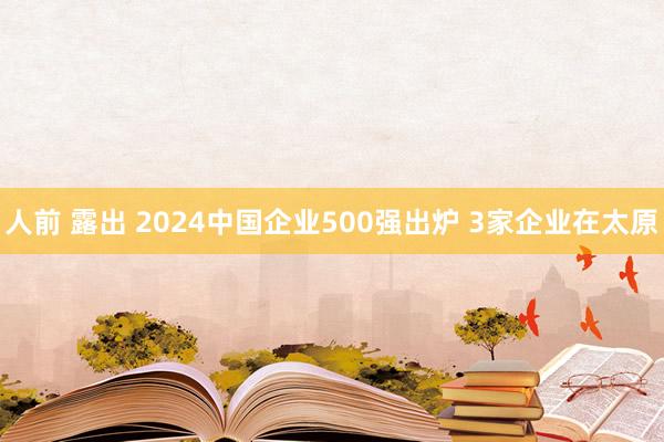 人前 露出 2024中国企业500强出炉 3家企业在太原