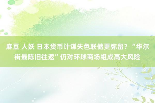 麻豆 人妖 日本货币计谋失色联储更弥留？“华尔街最陈旧往返”仍对环球商场组成高大风险