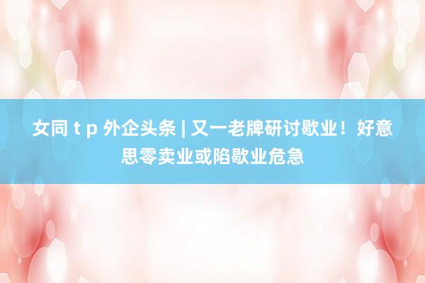 女同 t p 外企头条 | 又一老牌研讨歇业！好意思零卖业或陷歇业危急