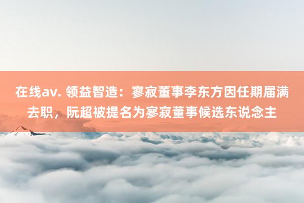 在线av. 领益智造：寥寂董事李东方因任期届满去职，阮超被提名为寥寂董事候选东说念主