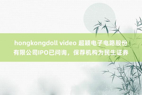 hongkongdoll video 超颖电子电路股份有限公司IPO已问询，保荐机构为民生证券