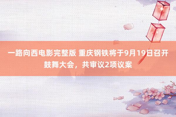 一路向西电影完整版 重庆钢铁将于9月19日召开鼓舞大会，共审议2项议案