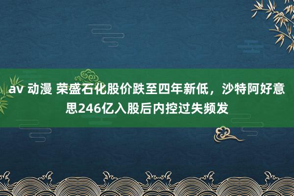 av 动漫 荣盛石化股价跌至四年新低，沙特阿好意思246亿入股后内控过失频发