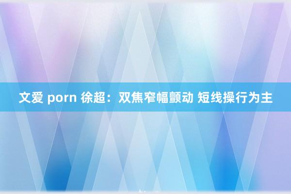 文爱 porn 徐超：双焦窄幅颤动 短线操行为主